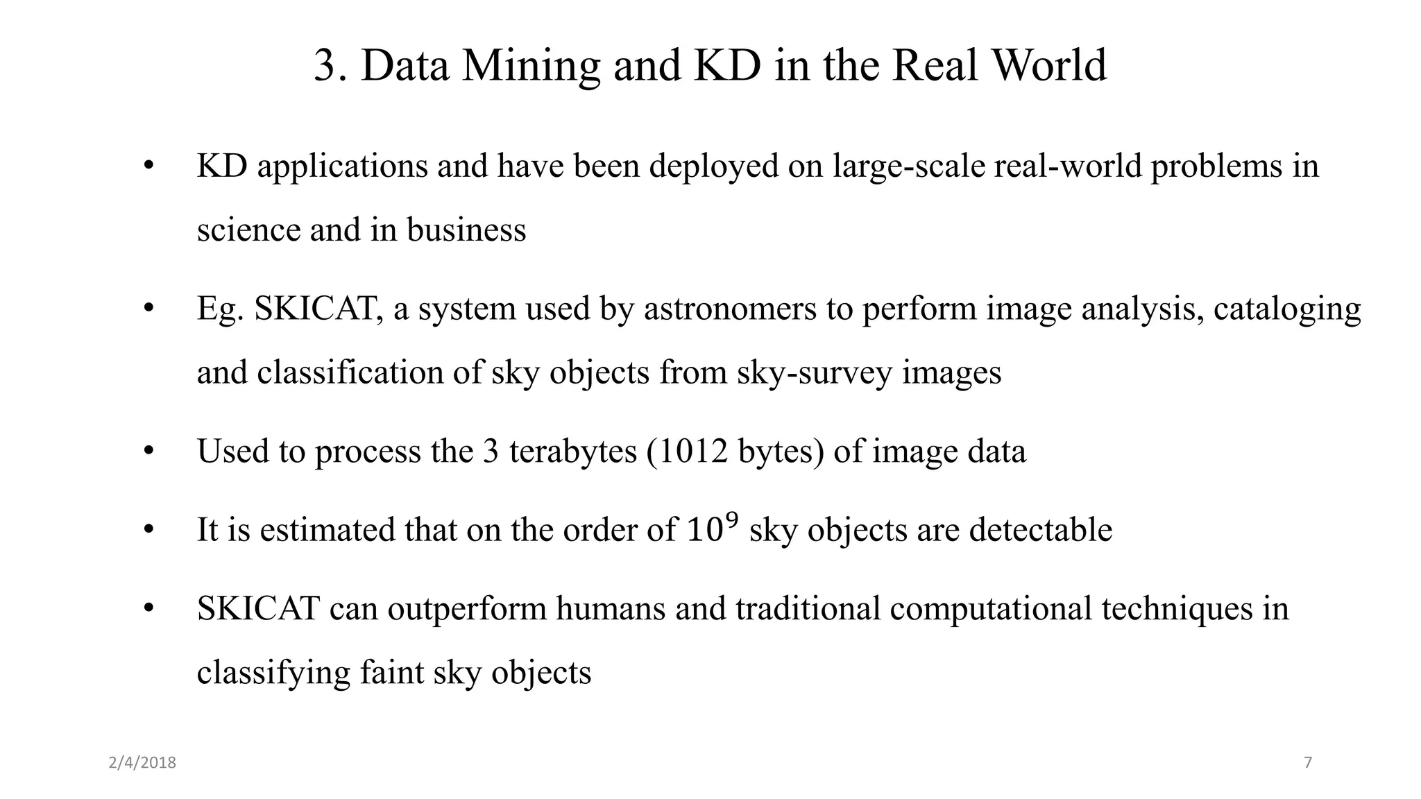 7
3. Data Mining and KD in the Real World
• KD applications and have been deployed on large-scale real-world problems in
science and in business
• Eg. SKICAT, a system used by astronomers to perform image analysis, cataloging
and classification of sky objects from sky-survey images
• Used to process the 3 terabytes (1012 bytes) of image data
• It is estimated that on the order of 109 sky objects are detectable
• SKICAT can outperform humans and traditional computational techniques in
classifying faint sky objects
2/4/2018
 