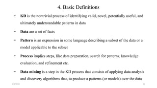 2/4/2018 11
4. Basic Definitions
• KD is the nontrivial process of identifying valid, novel, potentially useful, and
ultimately understandable patterns in data
• Data are a set of facts
• Pattern is an expression in some language describing a subset of the data or a
model applicable to the subset
• Process implies steps, like data preparation, search for patterns, knowledge
evaluation, and refinement etc.
• Data mining is a step in the KD process that consists of applying data analysis
and discovery algorithms that, to produce a patterns (or models) over the data
 