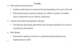 2/4/2018
Contd...
4. Data reduction and projection
• Finding useful features to represent the data depending on the goal of the task
• With dimensionality reduction methods, the effective number of variables
under consideration can be reduced Exploratory
5. Analysis and model and hypothesis selection
• Choosing the datamining algorithm(s) and selecting method(s) to be used for
searching for data patterns
6. Data Mining
• Searching for patterns of interest in a particular representational form
Implementation on KD
13
 