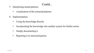 2/4/2018
Contd...
7. Interpreting mined patterns
• visualization of the extracted patterns
8. Implementation
• Using the knowledge directly
• Incorporating the knowledge into another system for further action
• Simply documenting it
• Reporting it to interested parties
14
 