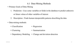 6.1 Data-Mining Methods
• Primary Goals of Data Mining
1. Prediction : Uses some variables or fields in the database to predict unknown
or future values of other variables of interest
2. Description : Finds human-interpretable patterns describing the data
• Data-mining methods:
• Classification • Regression
• Clustering • Summarization
• Dependency Modeling • Change and deviation detection
2/4/2018 17
 