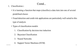 2/4/2018
Contd...
1. Classification :
• It is learning a function that maps (classifies) a data item into one of several
predefined classes
• Fraud detection and credit risk applications are particularly well suited to this
type of analysis
• Types of classification models
1. Classification by decision tree induction
2. Bayesian Classification
3. Neural Networks
4. Support Vector Machines (SVM)
18
 