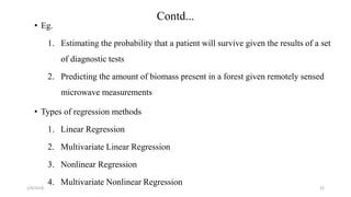 2/4/2018
Contd...
• Eg.
1. Estimating the probability that a patient will survive given the results of a set
of diagnostic tests
2. Predicting the amount of biomass present in a forest given remotely sensed
microwave measurements
• Types of regression methods
1. Linear Regression
2. Multivariate Linear Regression
3. Nonlinear Regression
4. Multivariate Nonlinear Regression
22
 