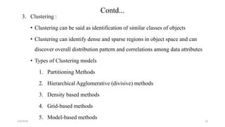 2/4/2018
Contd...
23
3. Clustering :
• Clustering can be said as identification of similar classes of objects
• Clustering can identify dense and sparse regions in object space and can
discover overall distribution pattern and correlations among data attributes
• Types of Clustering models
1. Partitioning Methods
2. Hierarchical Agglomerative (divisive) methods
3. Density based methods
4. Grid-based methods
5. Model-based methods
 
