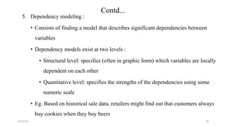 2/4/2018
Contd...
26
5. Dependency modeling :
• Consists of finding a model that describes significant dependencies between
variables
• Dependency models exist at two levels :
• Structural level: specifies (often in graphic form) which variables are locally
dependent on each other
• Quantitative level: specifies the strengths of the dependencies using some
numeric scale
• Eg. Based on historical sale data, retailers might find out that customers always
buy cookies when they buy beers
 