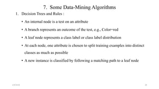 7. Some Data-Mining Algorithms
1. Decision Trees and Rules :
• An internal node is a test on an attribute
• A branch represents an outcome of the test, e.g., Color=red
• A leaf node represents a class label or class label distribution
• At each node, one attribute is chosen to split training examples into distinct
classes as much as possible
• A new instance is classified by following a matching path to a leaf node
2/4/2018 28
 