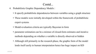4. Probabilistic Graphic Dependency Models :
• It specify probabilistic dependencies between variables using a graph structure
• These models were initially developed within the framework of probabilistic
expert systems
• Model-evaluation criteria are typically Bayesian in form
• parameter estimation can be a mixture of closed-form estimates and iterative
methods depending on whether a variable is directly observed or hidden
• Although still primarily in the research phase, the graphic form of the model
lends itself easily to human interpretation hence has huge impact on KD
2/4/2018 35
Contd...
 