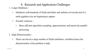 8. Research and Application Challenges
1. Larger Databases :
• Databases with hundreds of fields and tables and millions of records and of a
multi gigabyte size are beginning to appear
• Possible solutions :
• More efficient algorithms sampling, approximation, and massively parallel
processing
2. High Dimensionality :
• There can also be a large number of fields (attributes, variables) hence the
dimensionality of the problem is high
2/4/2018 36
 