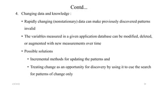 4. Changing data and knowledge :
• Rapidly changing (nonstationary) data can make previously discovered patterns
invalid
• The variables measured in a given application database can be modified, deleted,
or augmented with new measurements over time
• Possible solutions
• Incremental methods for updating the patterns and
• Treating change as an opportunity for discovery by using it to cue the search
for patterns of change only
2/4/2018 39
Contd...
 