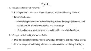 2/4/2018
6. Understandability of patterns :
• It is important to make the discoveries more understandable by humans
• Possible solutions
• Graphic representations ,rule structuring, natural language generation, and
techniques for visualization of data and knowledge
• Rule-refinement strategies can be used to address a related problem
7. Complex relationships between fields :
• Data-mining algorithms have been developed for simple attribute-value records
• New techniques for deriving relations between variables are being developed
41
Contd...
 
