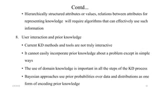 2/4/2018
• Hierarchically structured attributes or values, relations between attributes for
representing knowledge will require algorithms that can effectively use such
information
8. User interaction and prior knowledge
• Current KD methods and tools are not truly interactive
• It cannot easily incorporate prior knowledge about a problem except in simple
ways
• The use of domain knowledge is important in all the steps of the KD process
• Bayesian approaches use prior probabilities over data and distributions as one
form of encoding prior knowledge 42
Contd...
 