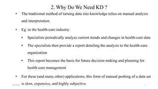 5
2. Why Do We Need KD ?
• The traditional method of turning data into knowledge relies on manual analysis
and interpretation
• Eg. in the health-care industry
• Specialists periodically analyze current trends and changes in health-care data
• The specialists then provide a report detailing the analysis to the health-care
organization
• This report becomes the basis for future decision making and planning for
health-care management
• For these (and many other) applications, this form of manual probing of a data set
is slow, expensive, and highly subjective2/4/2018
 