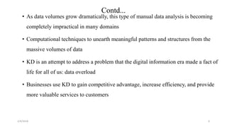 2/4/2018
Contd...
• As data volumes grow dramatically, this type of manual data analysis is becoming
completely impractical in many domains
• Computational techniques to unearth meaningful patterns and structures from the
massive volumes of data
• KD is an attempt to address a problem that the digital information era made a fact of
life for all of us: data overload
• Businesses use KD to gain competitive advantage, increase efficiency, and provide
more valuable services to customers
6
 