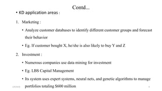 2/4/2018
Contd...
• KD application areas :
1. Marketing :
• Analyze customer databases to identify different customer groups and forecast
their behavior
• Eg. If customer bought X, he/she is also likely to buy Y and Z
2. Investment :
• Numerous companies use data mining for investment
• Eg. LBS Capital Management
• Its system uses expert systems, neural nets, and genetic algorithms to manage
portfolios totaling $600 million 8
 