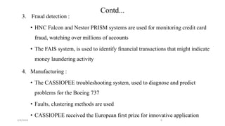 2/4/2018
Contd...
3. Fraud detection :
• HNC Falcon and Nestor PRISM systems are used for monitoring credit card
fraud, watching over millions of accounts
• The FAIS system, is used to identify financial transactions that might indicate
money laundering activity
4. Manufacturing :
• The CASSIOPEE troubleshooting system, used to diagnose and predict
problems for the Boeing 737
• Faults, clustering methods are used
• CASSIOPEE received the European first prize for innovative application
9
 