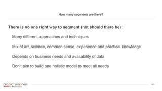 ‹#›
How many segments are there?
There is no one right way to segment (not should there be):
Many different approaches and techniques
Mix of art, science, common sense, experience and practical knowledge
Depends on business needs and availability of data
Don’t aim to build one holistic model to meet all needs
 