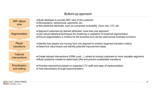 ‹#›
Bottom-up approach
360o player
view
Segmentation
Player
transitions
Tailored
interventions
Prioritisation
and testing
● Build database to provide 360o view of the customer
● Demographic, behavioural, payments, etc.
● Add predictive attributes, such as conversion probability, churn risk, LTV, etc.
● Segment customers by desired attributes: more than one approach
● Use robust statistical techniques for clustering or validation of empirical segmentation
● Ensure segmentation is intuitive for the business and can be used across business functions
● Identify how players are moving from one segment to another (segment transition matrix)
● Determine value levers and identify potential improvement ideas
● Create tailored interventions (CRM, push ..), aimed at moving customers to more valuable segments
● Build predictive models to detect best offer and prevent undesirable transitions
● Prioritise interventions based on expected LTV uplift and ease of implementation
● Test interventions through experimentation
 
