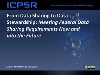 From Data Sharing to Data
Stewardship: Meeting Federal Data
Sharing Requirements Now and
into the Future
ICPSR – University of Michigan
 