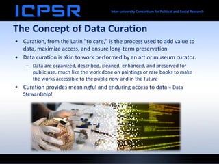 The Concept of Data Curation
• Curation, from the Latin "to care," is the process used to add value to
data, maximize access, and ensure long-term preservation
• Data curation is akin to work performed by an art or museum curator.
– Data are organized, described, cleaned, enhanced, and preserved for
public use, much like the work done on paintings or rare books to make
the works accessible to the public now and in the future
• Curation provides meaningful and enduring access to data = Data
Stewardship!
 