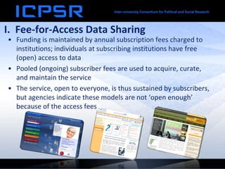 I. Fee-for-Access Data Sharing
• Funding is maintained by annual subscription fees charged to
institutions; individuals at subscribing institutions have free
(open) access to data
• Pooled (ongoing) subscriber fees are used to acquire, curate,
and maintain the service
• The service, open to everyone, is thus sustained by subscribers,
but agencies indicate these models are not ‘open enough’
because of the access fees
 