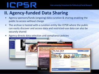 II. Agency-funded Data Sharing
• Agency sponsors/funds (ongoing) data curation & sharing enabling the
public to access without charge
• The archive is hosted with a curation entity like ICPSR where the public
can easily discover and access data and restricted-use data can also be
securely shared
• Agency directs data selection and compliance policies
 