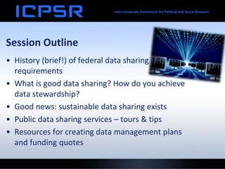 Session Outline
• History (brief!) of federal data sharing
requirements
• What is good data sharing? How do you achieve
data stewardship?
• Good news: sustainable data sharing exists
• Public data sharing services – tours & tips
• Resources for creating data management plans
and funding quotes
 