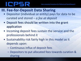 III. Fee-for-Deposit Data Sharing
• Depositor (individual or entity) pays for data to be
curated and stored – a fee at deposit
• Deposit fees should be written into the grant
application
• Incoming deposit fees sustain the service and the
professionals behind it
• Sustainability risk fairly high in this model as it
depends upon:
– Continuous influx of deposit fees
– Depositors to put allocated fees towards curation &
sharing
 
