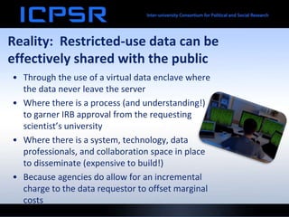 Reality: Restricted-use data can be
effectively shared with the public
• Through the use of a virtual data enclave where
the data never leave the server
• Where there is a process (and understanding!)
to garner IRB approval from the requesting
scientist’s university
• Where there is a system, technology, data
professionals, and collaboration space in place
to disseminate (expensive to build!)
• Because agencies do allow for an incremental
charge to the data requestor to offset marginal
costs
 