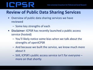 Review of Public Data Sharing Services
• Overview of public data sharing services we have
reviewed
– Some key strengths of each
• Disclaimer: ICPSR has recently launched a public access
service (hosted)
– You’ll likely notice some bias when we talk about the
strengths of openICPSR
– And because we built the service, we know much more
about it
– Still, ICPSR’s public access service isn’t for everyone –
more on that shortly
 