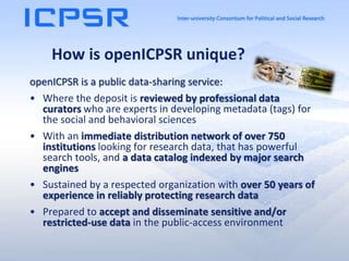 How is openICPSR unique?
openICPSR is a public data-sharing service:
• Where the deposit is reviewed by professional data
curators who are experts in developing metadata (tags) for
the social and behavioral sciences
• With an immediate distribution network of over 750
institutions looking for research data, that has powerful
search tools, and a data catalog indexed by major search
engines
• Sustained by a respected organization with over 50 years of
experience in reliably protecting research data
• Prepared to accept and disseminate sensitive and/or
restricted-use data in the public-access environment
 