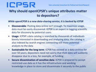 Why should openICPSR’s unique attributes matter
to depositors?
While openICPSR is a new data-sharing service, it is backed by ICPSR
• Discoverable: Posting data online isn’t enough. To maximize usage,
data must be easily discovered. ICPSR is an expert in tagging scientific
data for discovery by potential users
• Usage: ICPSR’s data catalog is searched by thousands of individuals
keenly interested in downloading and analyzing data; the catalog is
also indexed by search engines connecting still more potential
analysts to the data
• Sustainable for the long term: ICPSR has existed as a data archive for
over 50 years; depositors need not worry that their data will suddenly
disappear due to a loss, for example, of funding
• Secure dissemination of sensitive data: ICPSR is prepared to accept
restricted-use data as it has the infrastructure and working
knowledge in place to store and disseminate it securely to the public
 
