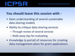 You should leave this session with -
• Keen understanding of several sustainable
data sharing models
• Ability to critique data sharing services
– Through review of several services
– Walk-away tips for evaluating
• Knowledge (a portal) of resources for creating
data management plans for grant applications
 