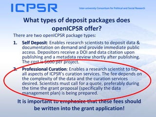 What types of deposit packages does
openICPSR offer?
There are two openICPSR package types:
1. Self Deposit: Enables research scientists to deposit data &
documentation on demand and provide immediate public
access. Depositors receive a DOI and data citation upon
publishing and a metadata review shortly after publishing.
The cost is $600 per project.
2. Professional Curation: Enables a research scientist to tap
all aspects of ICPSR’s curation services. The fee depends on
the complexity of the data and the curation services
desired. Scientists must call for a quote, preferably during
the time the grant proposal (specifically the data
management plan) is being prepared.
It is important to emphasize that these fees should
be written into the grant application!
 