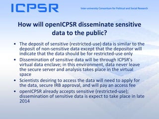 How will openICPSR disseminate sensitive
data to the public?
• The deposit of sensitive (restricted-use) data is similar to the
deposit of non-sensitive data except that the depositor will
indicate that the data should be for restricted-use only
• Dissemination of sensitive data will be through ICPSR’s
virtual data enclave; in this environment, data never leave
the secure server and analysis takes place in the virtual
space
• Scientists desiring to access the data will need to apply for
the data, secure IRB approval, and will pay an access fee
• openICPSR already accepts sensitive (restricted-use);
dissemination of sensitive data is expect to take place in late
2014
 
