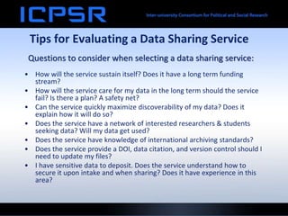 Tips for Evaluating a Data Sharing Service
• How will the service sustain itself? Does it have a long term funding
stream?
• How will the service care for my data in the long term should the service
fail? Is there a plan? A safety net?
• Can the service quickly maximize discoverability of my data? Does it
explain how it will do so?
• Does the service have a network of interested researchers & students
seeking data? Will my data get used?
• Does the service have knowledge of international archiving standards?
• Does the service provide a DOI, data citation, and version control should I
need to update my files?
• I have sensitive data to deposit. Does the service understand how to
secure it upon intake and when sharing? Does it have experience in this
area?
Questions to consider when selecting a data sharing service:
 