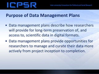Purpose of Data Management Plans
• Data management plans describe how researchers
will provide for long-term preservation of, and
access to, scientific data in digital formats.
• Data management plans provide opportunities for
researchers to manage and curate their data more
actively from project inception to completion.
 