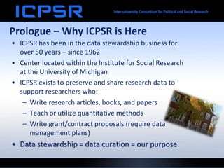 Prologue – Why ICPSR is Here
• ICPSR has been in the data stewardship business for
over 50 years – since 1962
• Center located within the Institute for Social Research
at the University of Michigan
• ICPSR exists to preserve and share research data to
support researchers who:
– Write research articles, books, and papers
– Teach or utilize quantitative methods
– Write grant/contract proposals (require data
management plans)
• Data stewardship = data curation = our purpose
 