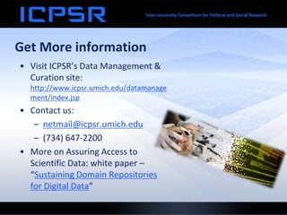 Get More information
• Visit ICPSR’s Data Management &
Curation site:
http://www.icpsr.umich.edu/datamanage
ment/index.jsp
• Contact us:
– netmail@icpsr.umich.edu
– (734) 647-2200
• More on Assuring Access to
Scientific Data: white paper –
“Sustaining Domain Repositories
for Digital Data”
 