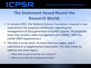 The Statement Heard Round the
Research World:
• In January 2011, the National Science Foundation released a new
requirement for proposal submissions regarding the
management of data generated using NSF support. All proposals
must now include a data management plan (DMP). (NIH has
similar DMP requirements.)
• The plan is to be short, no more than two pages, and is
submitted as a supplementary document. The plan needs to
address two main topics:
– What data are generated by your research?
– What is your plan for managing the data?
 