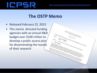The OSTP Memo
• Released February 22, 2013
• This memo directed funding
agencies with an annual R&D
budget over $100 million to
develop a public access plan
for disseminating the results
of their research
 