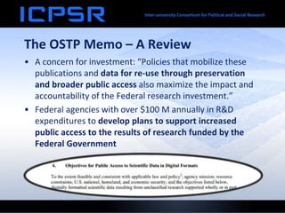 The OSTP Memo – A Review
• A concern for investment: “Policies that mobilize these
publications and data for re-use through preservation
and broader public access also maximize the impact and
accountability of the Federal research investment.”
• Federal agencies with over $100 M annually in R&D
expenditures to develop plans to support increased
public access to the results of research funded by the
Federal Government
 