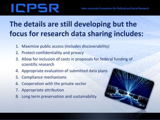 The details are still developing but the
focus for research data sharing includes:
1. Maximize public access (includes discoverability)
2. Protect confidentiality and privacy
3. Allow for inclusion of costs in proposals for federal funding of
scientific research
4. Appropriate evaluation of submitted data plans
5. Compliance mechanisms
6. Cooperation with the private sector
7. Appropriate attribution
8. Long term preservation and sustainability
 