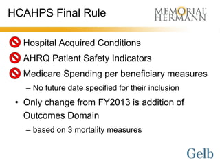 HCAHPS Final Rule

 • Hospital Acquired Conditions
 • AHRQ Patient Safety Indicators
 • Medicare Spending per beneficiary measures
   – No future date specified for their inclusion
 • Only change from FY2013 is addition of
   Outcomes Domain
   – based on 3 mortality measures
 
