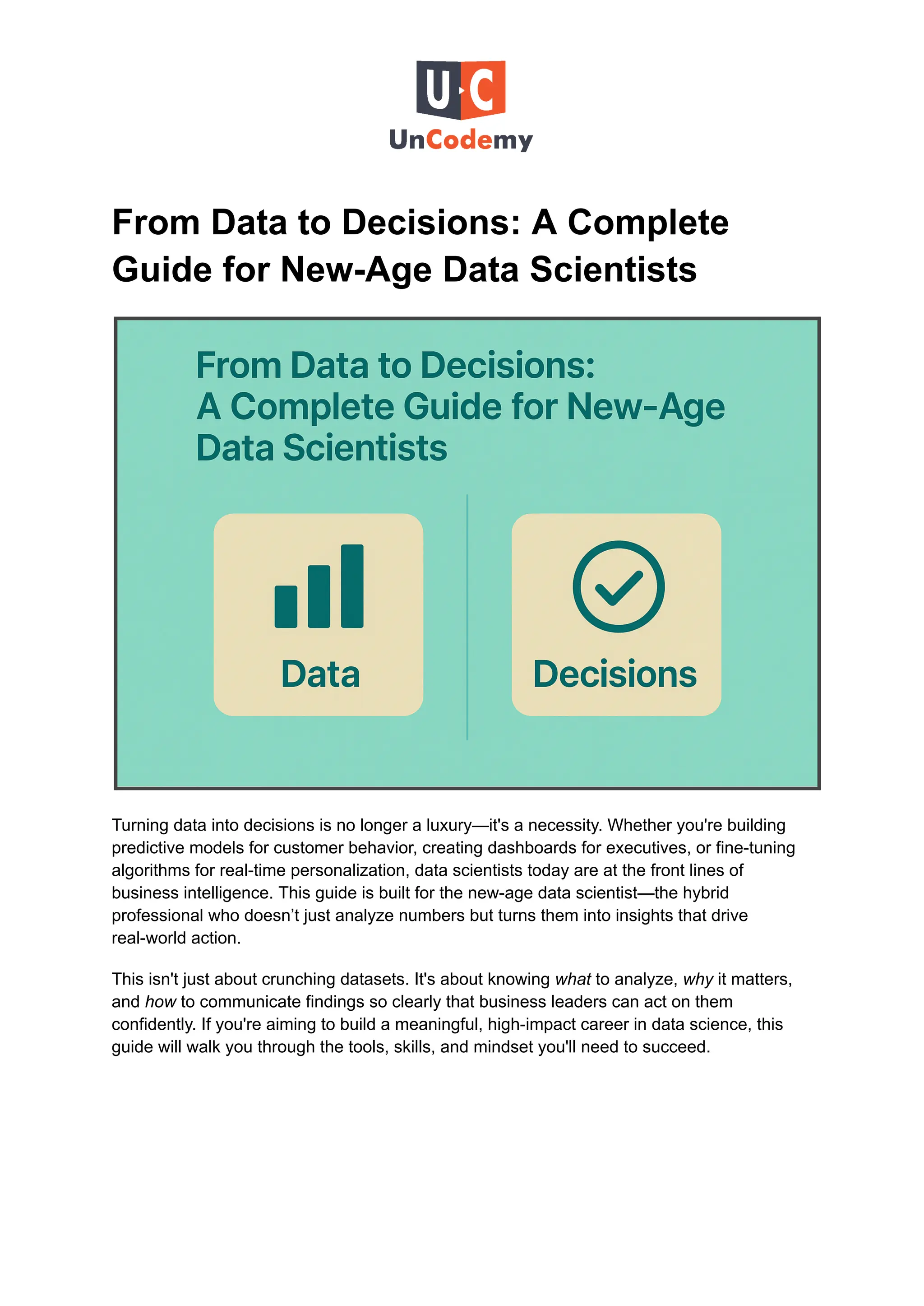 From Data to Decisions: A Complete
Guide for New-Age Data Scientists
Turning data into decisions is no longer a luxury—it's a necessity. Whether you're building
predictive models for customer behavior, creating dashboards for executives, or fine-tuning
algorithms for real-time personalization, data scientists today are at the front lines of
business intelligence. This guide is built for the new-age data scientist—the hybrid
professional who doesn’t just analyze numbers but turns them into insights that drive
real-world action.
This isn't just about crunching datasets. It's about knowing what to analyze, why it matters,
and how to communicate findings so clearly that business leaders can act on them
confidently. If you're aiming to build a meaningful, high-impact career in data science, this
guide will walk you through the tools, skills, and mindset you'll need to succeed.
 