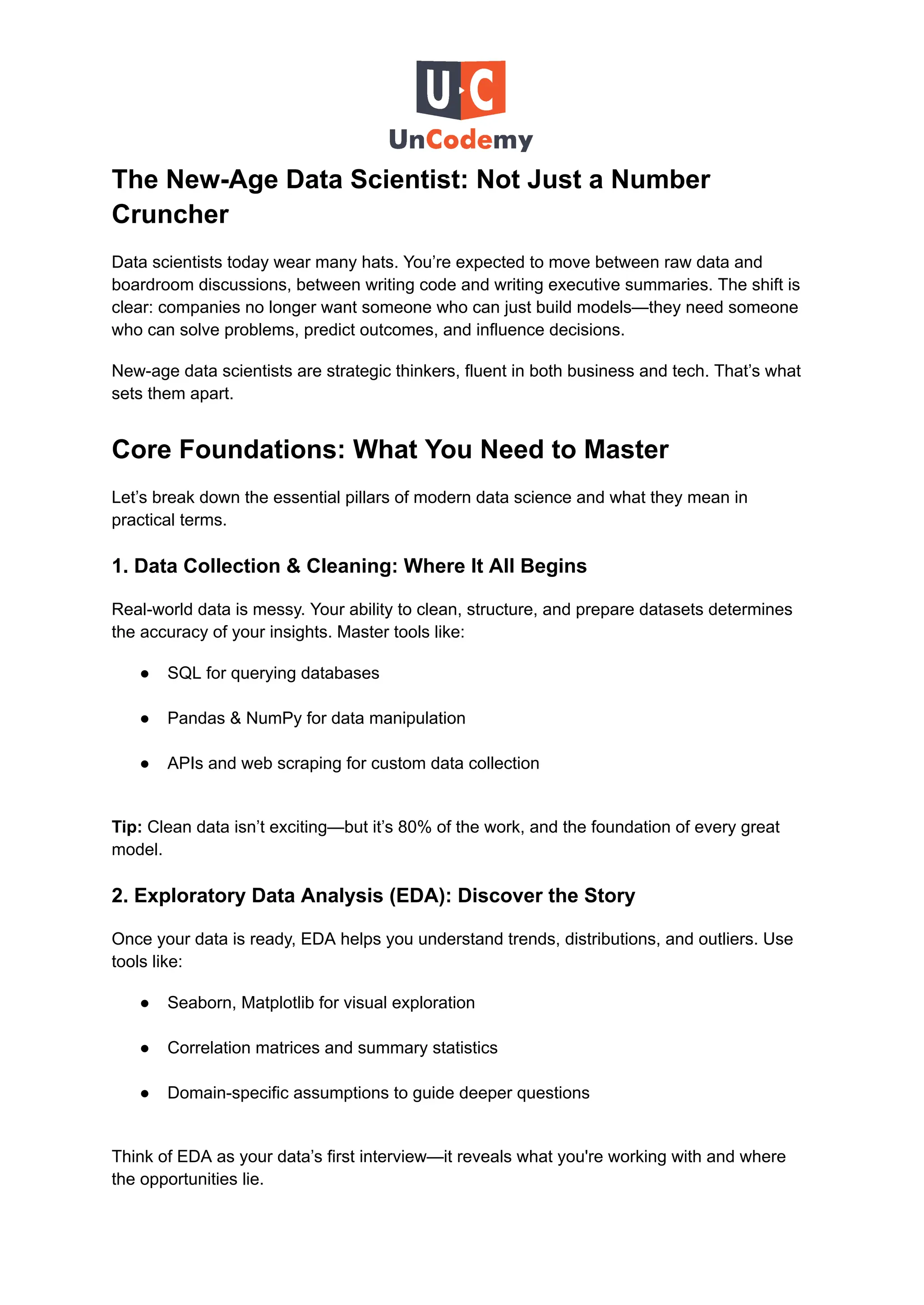 The New-Age Data Scientist: Not Just a Number
Cruncher
Data scientists today wear many hats. You’re expected to move between raw data and
boardroom discussions, between writing code and writing executive summaries. The shift is
clear: companies no longer want someone who can just build models—they need someone
who can solve problems, predict outcomes, and influence decisions.
New-age data scientists are strategic thinkers, fluent in both business and tech. That’s what
sets them apart.
Core Foundations: What You Need to Master
Let’s break down the essential pillars of modern data science and what they mean in
practical terms.
1. Data Collection & Cleaning: Where It All Begins
Real-world data is messy. Your ability to clean, structure, and prepare datasets determines
the accuracy of your insights. Master tools like:
●​ SQL for querying databases​
●​ Pandas & NumPy for data manipulation​
●​ APIs and web scraping for custom data collection​
Tip: Clean data isn’t exciting—but it’s 80% of the work, and the foundation of every great
model.
2. Exploratory Data Analysis (EDA): Discover the Story
Once your data is ready, EDA helps you understand trends, distributions, and outliers. Use
tools like:
●​ Seaborn, Matplotlib for visual exploration​
●​ Correlation matrices and summary statistics​
●​ Domain-specific assumptions to guide deeper questions​
Think of EDA as your data’s first interview—it reveals what you're working with and where
the opportunities lie.
 