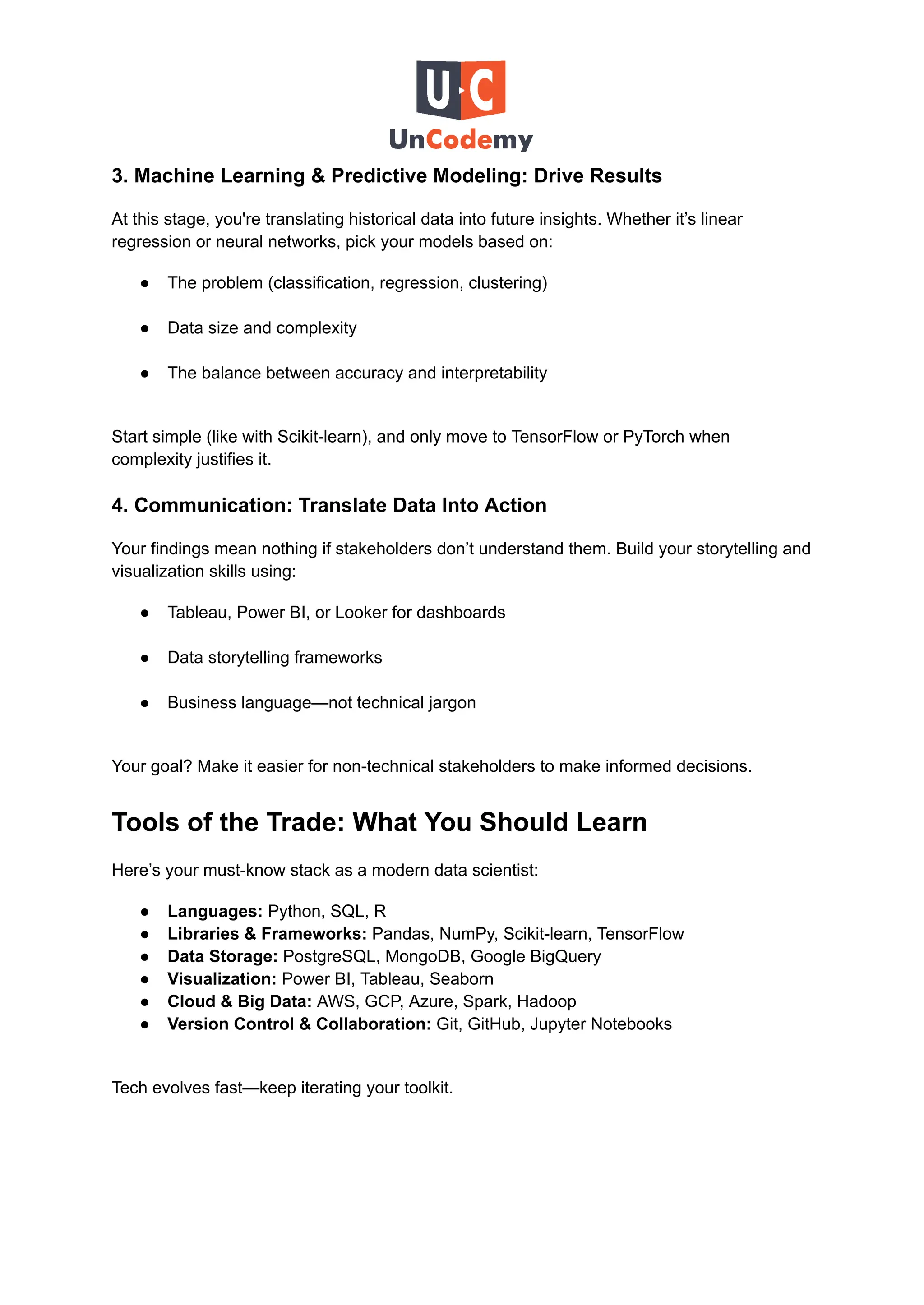 3. Machine Learning & Predictive Modeling: Drive Results
At this stage, you're translating historical data into future insights. Whether it’s linear
regression or neural networks, pick your models based on:
●​ The problem (classification, regression, clustering)​
●​ Data size and complexity​
●​ The balance between accuracy and interpretability​
Start simple (like with Scikit-learn), and only move to TensorFlow or PyTorch when
complexity justifies it.
4. Communication: Translate Data Into Action
Your findings mean nothing if stakeholders don’t understand them. Build your storytelling and
visualization skills using:
●​ Tableau, Power BI, or Looker for dashboards​
●​ Data storytelling frameworks​
●​ Business language—not technical jargon​
Your goal? Make it easier for non-technical stakeholders to make informed decisions.
Tools of the Trade: What You Should Learn
Here’s your must-know stack as a modern data scientist:
●​ Languages: Python, SQL, R
●​ Libraries & Frameworks: Pandas, NumPy, Scikit-learn, TensorFlow
●​ Data Storage: PostgreSQL, MongoDB, Google BigQuery
●​ Visualization: Power BI, Tableau, Seaborn
●​ Cloud & Big Data: AWS, GCP, Azure, Spark, Hadoop
●​ Version Control & Collaboration: Git, GitHub, Jupyter Notebooks​
Tech evolves fast—keep iterating your toolkit.
 