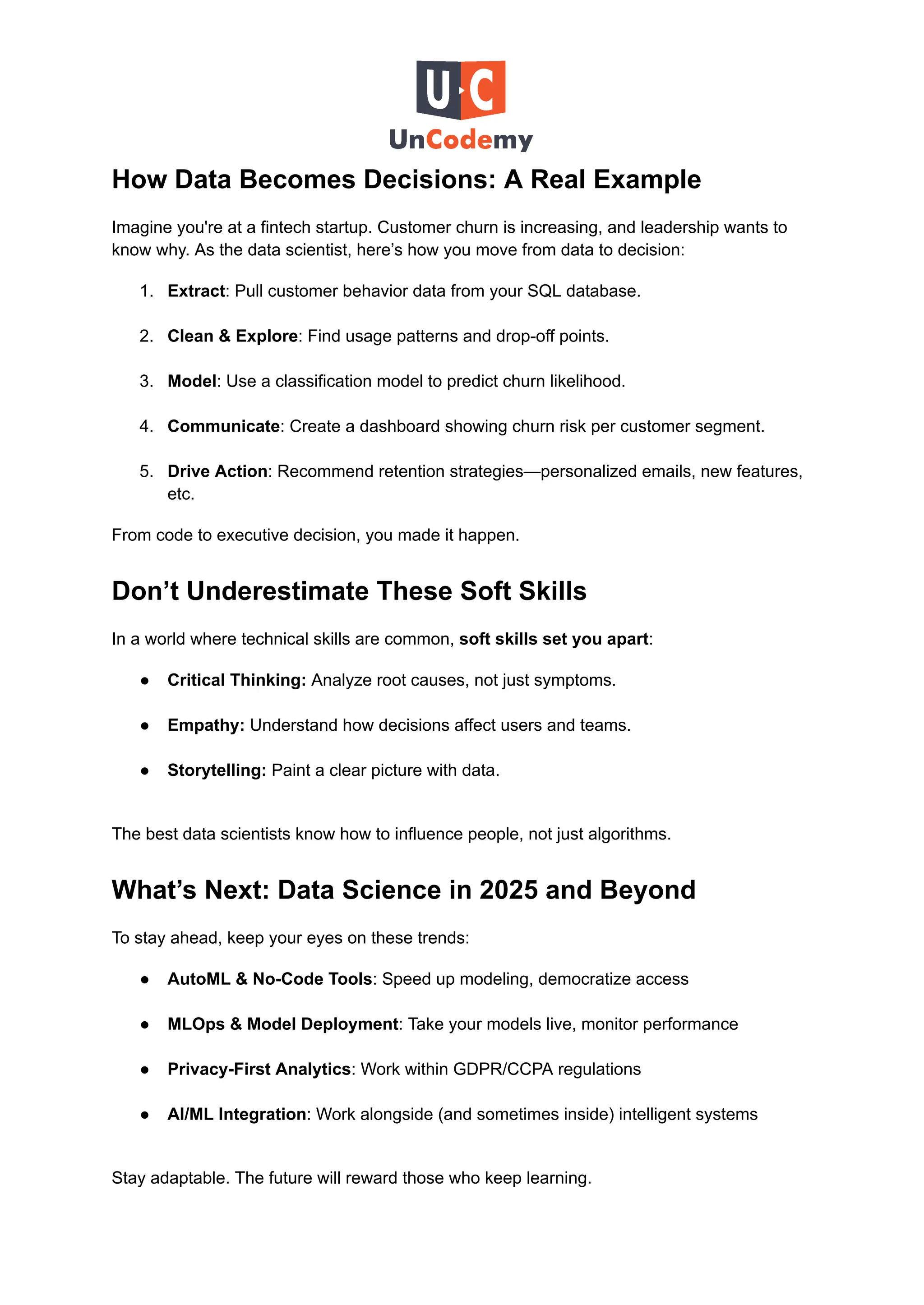 How Data Becomes Decisions: A Real Example
Imagine you're at a fintech startup. Customer churn is increasing, and leadership wants to
know why. As the data scientist, here’s how you move from data to decision:
1.​ Extract: Pull customer behavior data from your SQL database.​
2.​ Clean & Explore: Find usage patterns and drop-off points.​
3.​ Model: Use a classification model to predict churn likelihood.​
4.​ Communicate: Create a dashboard showing churn risk per customer segment.​
5.​ Drive Action: Recommend retention strategies—personalized emails, new features,
etc.
From code to executive decision, you made it happen.
Don’t Underestimate These Soft Skills
In a world where technical skills are common, soft skills set you apart:
●​ Critical Thinking: Analyze root causes, not just symptoms.​
●​ Empathy: Understand how decisions affect users and teams.​
●​ Storytelling: Paint a clear picture with data.​
The best data scientists know how to influence people, not just algorithms.
What’s Next: Data Science in 2025 and Beyond
To stay ahead, keep your eyes on these trends:
●​ AutoML & No-Code Tools: Speed up modeling, democratize access​
●​ MLOps & Model Deployment: Take your models live, monitor performance​
●​ Privacy-First Analytics: Work within GDPR/CCPA regulations​
●​ AI/ML Integration: Work alongside (and sometimes inside) intelligent systems​
Stay adaptable. The future will reward those who keep learning.
 