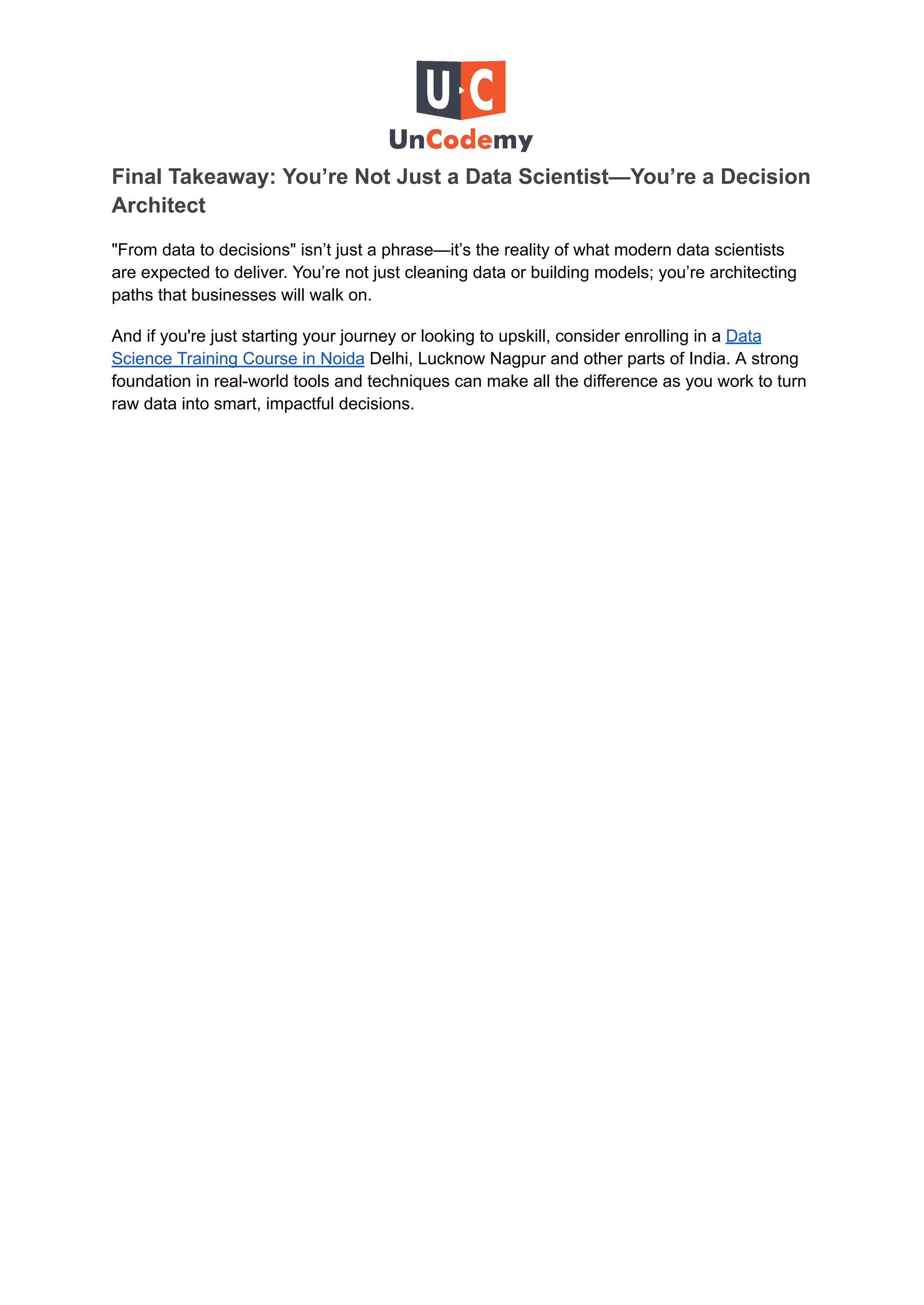 Final Takeaway: You’re Not Just a Data Scientist—You’re a Decision
Architect
"From data to decisions" isn’t just a phrase—it’s the reality of what modern data scientists
are expected to deliver. You’re not just cleaning data or building models; you’re architecting
paths that businesses will walk on.
And if you're just starting your journey or looking to upskill, consider enrolling in a Data
Science Training Course in Noida Delhi, Lucknow Nagpur and other parts of India. A strong
foundation in real-world tools and techniques can make all the difference as you work to turn
raw data into smart, impactful decisions.
 