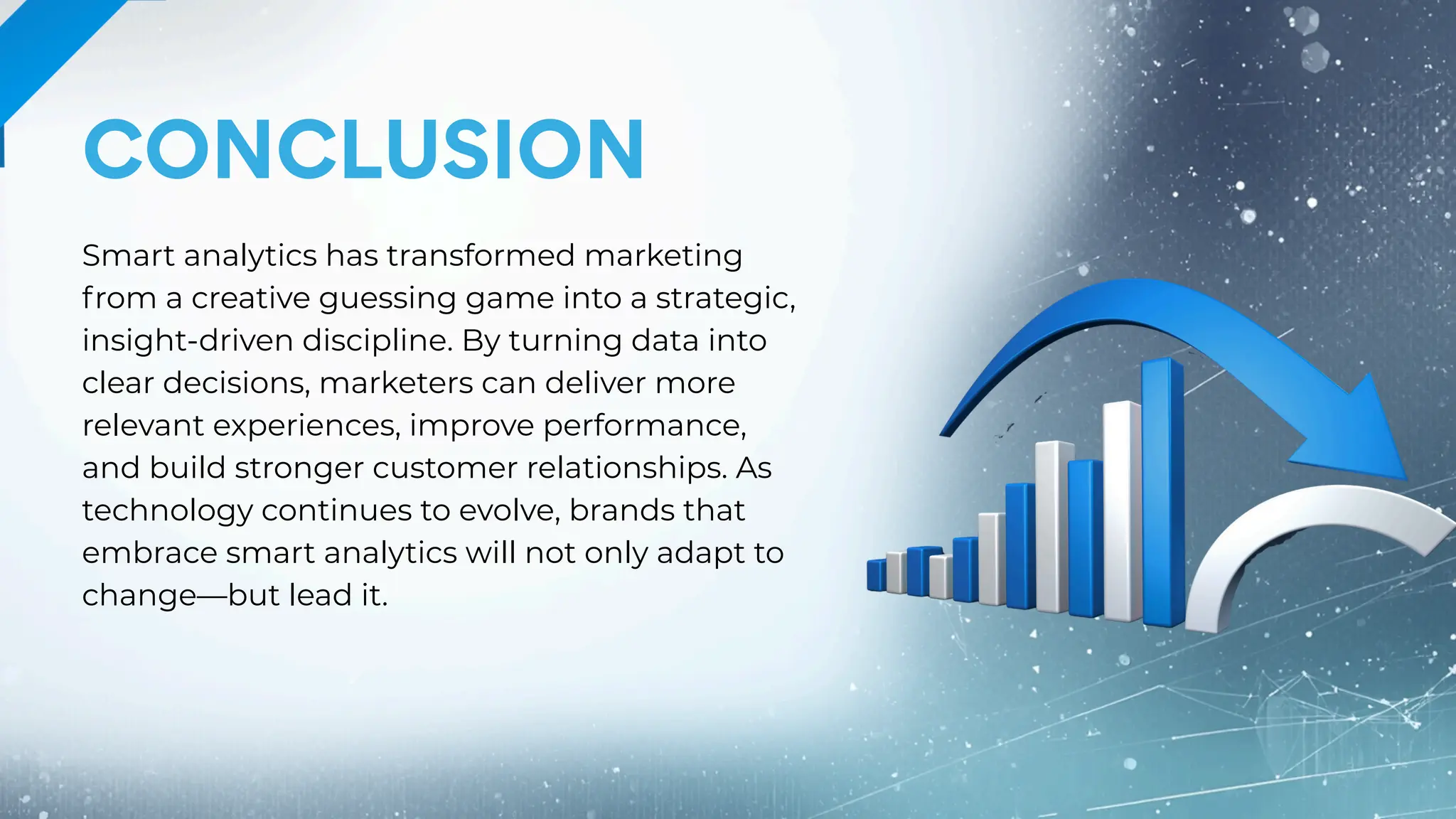 CONCLUSION
Smart analytics has transformed marketing
from a creative guessing game into a strategic,
insight-driven discipline. By turning data into
clear decisions, marketers can deliver more
relevant experiences, improve performance,
and build stronger customer relationships. As
technology continues to evolve, brands that
embrace smart analytics will not only adapt to
change—but lead it.
 