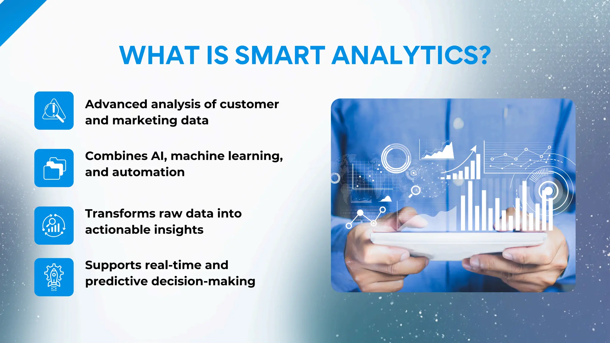 Advanced analysis of customer
and marketing data
Transforms raw data into
actionable insights
Combines AI, machine learning,
and automation
Supports real-time and
predictive decision-making
WHAT IS SMART ANALYTICS?
 